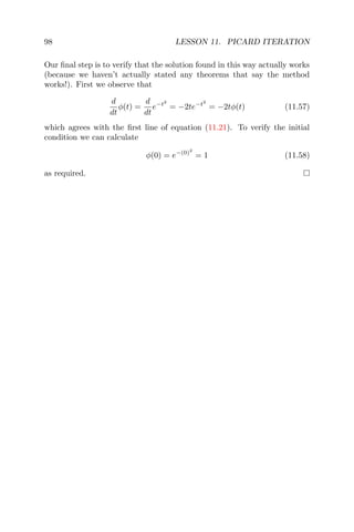 98 LESSON 11. PICARD ITERATION
Our ﬁnal step is to verify that the solution found in this way actually works
(because we haven’t actually stated any theorems that say the method
works!). First we observe that
d
dt
φ(t) =
d
dt
e−t2
= −2te−t2
= −2tφ(t) (11.57)
which agrees with the ﬁrst line of equation (11.21). To verify the initial
condition we can calculate
φ(0) = e−(0)2
= 1 (11.58)
as required.
 