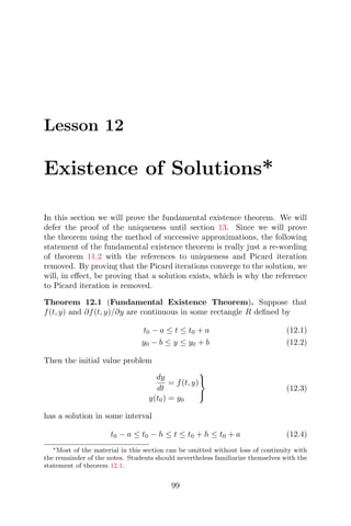 Lesson 12
Existence of Solutions*
In this section we will prove the fundamental existence theorem. We will
defer the proof of the uniqueness until section 13. Since we will prove
the theorem using the method of successive approximations, the following
statement of the fundamental existence theorem is really just a re-wording
of theorem 11.2 with the references to uniqueness and Picard iteration
removed. By proving that the Picard iterations converge to the solution, we
will, in eﬀect, be proving that a solution exists, which is why the reference
to Picard iteration is removed.
Theorem 12.1 (Fundamental Existence Theorem). Suppose that
f(t, y) and ∂f(t, y)/∂y are continuous in some rectangle R deﬁned by
t0 − a ≤ t ≤ t0 + a (12.1)
y0 − b ≤ y ≤ y0 + b (12.2)
Then the initial value problem
dy
dt
= f(t, y)
y(t0) = y0



(12.3)
has a solution in some interval
t0 − a ≤ t0 − h ≤ t ≤ t0 + h ≤ t0 + a (12.4)
∗Most of the material in this section can be omitted without loss of continuity with
the remainder of the notes. Students should nevertheless familiarize themselves with the
statement of theorem 12.1.
99
 