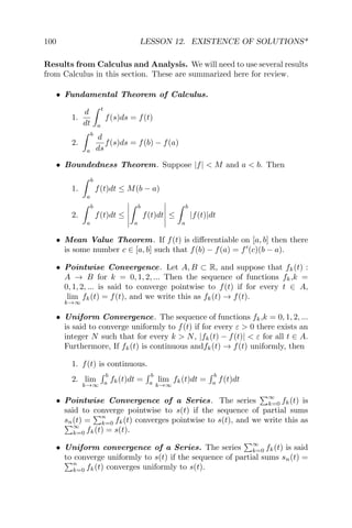 100 LESSON 12. EXISTENCE OF SOLUTIONS*
Results from Calculus and Analysis. We will need to use several results
from Calculus in this section. These are summarized here for review.
• Fundamental Theorem of Calculus.
1.
d
dt
t
a
f(s)ds = f(t)
2.
b
a
d
ds
f(s)ds = f(b) − f(a)
• Boundedness Theorem. Suppose |f| < M and a < b. Then
1.
b
a
f(t)dt ≤ M(b − a)
2.
b
a
f(t)dt ≤
b
a
f(t)dt ≤
b
a
|f(t)|dt
• Mean Value Theorem. If f(t) is diﬀerentiable on [a, b] then there
is some number c ∈ [a, b] such that f(b) − f(a) = f (c)(b − a).
• Pointwise Convergence. Let A, B ⊂ R, and suppose that fk(t) :
A → B for k = 0, 1, 2, ... Then the sequence of functions fk,k =
0, 1, 2, ... is said to converge pointwise to f(t) if for every t ∈ A,
lim
k→∞
fk(t) = f(t), and we write this as fk(t) → f(t).
• Uniform Convergence. The sequence of functions fk,k = 0, 1, 2, ...
is said to converge uniformly to f(t) if for every ε > 0 there exists an
integer N such that for every k > N, |fk(t) − f(t)| < ε for all t ∈ A.
Furthermore, If fk(t) is continuous andfk(t) → f(t) uniformly, then
1. f(t) is continuous.
2. lim
k→∞
b
a
fk(t)dt =
b
a
lim
k→∞
fk(t)dt =
b
a
f(t)dt
• Pointwise Convergence of a Series. The series
∞
k=0 fk(t) is
said to converge pointwise to s(t) if the sequence of partial sums
sn(t) =
n
k=0 fk(t) converges pointwise to s(t), and we write this as
∞
k=0 fk(t) = s(t).
• Uniform convergence of a Series. The series
∞
k=0 fk(t) is said
to converge uniformly to s(t) if the sequence of partial sums sn(t) =
n
k=0 fk(t) converges uniformly to s(t).
 