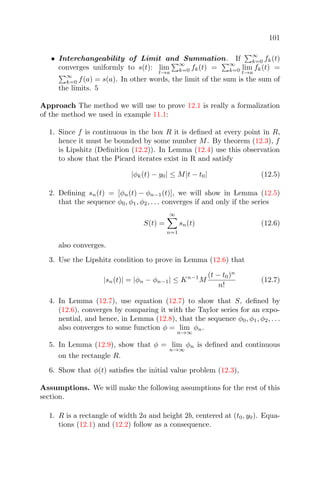 101
• Interchangeability of Limit and Summation. If
∞
k=0 fk(t)
converges uniformly to s(t): lim
t→a
∞
k=0 fk(t) =
∞
k=0 lim
t→a
fk(t) =
∞
k=0 f(a) = s(a). In other words, the limit of the sum is the sum of
the limits. 5
Approach The method we will use to prove 12.1 is really a formalization
of the method we used in example 11.1:
1. Since f is continuous in the box R it is deﬁned at every point in R,
hence it must be bounded by some number M. By theorem (12.3), f
is Lipshitz (Deﬁnition (12.2)). In Lemma (12.4) use this observation
to show that the Picard iterates exist in R and satisfy
|φk(t) − y0| ≤ M|t − t0| (12.5)
2. Deﬁning sn(t) = [φn(t) − φn−1(t)], we will show in Lemma (12.5)
that the sequence φ0, φ1, φ2, . . . converges if and only if the series
S(t) =
∞
n=1
sn(t) (12.6)
also converges.
3. Use the Lipshitz condition to prove in Lemma (12.6) that
|sn(t)| = |φn − φn−1| ≤ Kn−1
M
(t − t0)n
n!
(12.7)
4. In Lemma (12.7), use equation (12.7) to show that S, deﬁned by
(12.6), converges by comparing it with the Taylor series for an expo-
nential, and hence, in Lemma (12.8), that the sequence φ0, φ1, φ2, . . .
also converges to some function φ = lim
n→∞
φn.
5. In Lemma (12.9), show that φ = lim
n→∞
φn is deﬁned and continuous
on the rectangle R.
6. Show that φ(t) satisﬁes the initial value problem (12.3),
Assumptions. We will make the following assumptions for the rest of this
section.
1. R is a rectangle of width 2a and height 2b, centered at (t0, y0). Equa-
tions (12.1) and (12.2) follow as a consequence.
 