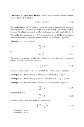 3
Deﬁnition 1.2 (Solution, ODE). A function y = φ(t) is called a solution
of y = f(t, y) if it satisﬁes
φ (t) = f(t, φ(t)) (1.9)
By a solution of a diﬀerential equation we mean a function y(t) that sat-
isﬁes equation 1.3. We use the symbol φ(t) instead of f(t) for the solution
because f is always reserved for the function on the right-hand side of 1.3.
To verify that a function y = f(t) is a solution of the ODE, is a solution,
we substitute the function into both sides of the diﬀerential equation.
Example 1.2. A solution of
dy
dt
= 3t (1.10)
is
y =
3
2
t2
(1.11)
We use the expression “a solution” rather than “the solution” because so-
lutions are not unique! For example,
y =
3
2
t2
+ 27 (1.12)
is also a solution of y = 3t. We say that the solution is not unique.
Example 1.3. Show1
that y = x4
/16 is a solution of y = xy1/2
Example 1.4. Show2
that y = xex
is a solution of y − 2y + y = 0.
Example 1.5. We can derive a solution of the diﬀerential equation
dy
dt
= y (1.13)
by rewriting it as
dy
y
= dt (1.14)
and then integrating both sides of the equation:
dy
y
= dt (1.15)
1Zill example 1.1.1(a)
2Zill example 1.1.1(b)
 