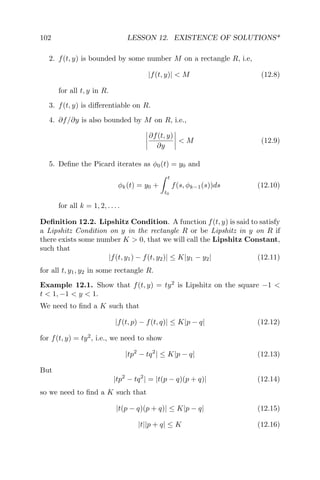 102 LESSON 12. EXISTENCE OF SOLUTIONS*
2. f(t, y) is bounded by some number M on a rectangle R, i.e,
|f(t, y)| < M (12.8)
for all t, y in R.
3. f(t, y) is diﬀerentiable on R.
4. ∂f/∂y is also bounded by M on R, i.e.,
∂f(t, y)
∂y
< M (12.9)
5. Deﬁne the Picard iterates as φ0(t) = y0 and
φk(t) = y0 +
t
t0
f(s, φk−1(s))ds (12.10)
for all k = 1, 2, . . . .
Deﬁnition 12.2. Lipshitz Condition. A function f(t, y) is said to satisfy
a Lipshitz Condition on y in the rectangle R or be Lipshitz in y on R if
there exists some number K > 0, that we will call the Lipshitz Constant,
such that
|f(t, y1) − f(t, y2)| ≤ K|y1 − y2| (12.11)
for all t, y1, y2 in some rectangle R.
Example 12.1. Show that f(t, y) = ty2
is Lipshitz on the square −1 <
t < 1, −1 < y < 1.
We need to ﬁnd a K such that
|f(t, p) − f(t, q)| ≤ K|p − q| (12.12)
for f(t, y) = ty2
, i.e., we need to show
|tp2
− tq2
| ≤ K|p − q| (12.13)
But
|tp2
− tq2
| = |t(p − q)(p + q)| (12.14)
so we need to ﬁnd a K such that
|t(p − q)(p + q)| ≤ K|p − q| (12.15)
|t||p + q| ≤ K (12.16)
 