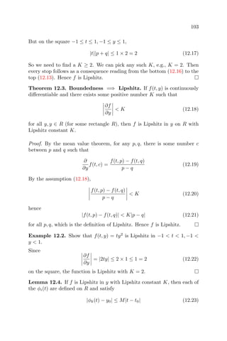 103
But on the square −1 ≤ t ≤ 1, −1 ≤ y ≤ 1,
|t||p + q| ≤ 1 × 2 = 2 (12.17)
So we need to ﬁnd a K ≥ 2. We can pick any such K, e.g., K = 2. Then
every stop follows as a consequence reading from the bottom (12.16) to the
top (12.13). Hence f is Lipshitz.
Theorem 12.3. Boundedness =⇒ Lipshitz. If f(t, y) is continuously
diﬀerentiable and there exists some positive number K such that
∂f
∂y
< K (12.18)
for all y, y ∈ R (for some rectangle R), then f is Lipshitz in y on R with
Lipshitz constant K.
Proof. By the mean value theorem, for any p, q, there is some number c
between p and q such that
∂
∂y
f(t, c) =
f(t, p) − f(t, q)
p − q
(12.19)
By the assumption (12.18),
f(t, p) − f(t, q)
p − q
< K (12.20)
hence
|f(t, p) − f(t, q)| < K|p − q| (12.21)
for all p, q, which is the deﬁnition of Lipshitz. Hence f is Lipshitz.
Example 12.2. Show that f(t, y) = ty2
is Lipshitz in −1 < t < 1, −1 <
y < 1.
Since
∂f
∂y
= |2ty| ≤ 2 × 1 ≤ 1 = 2 (12.22)
on the square, the function is Lipshitz with K = 2.
Lemma 12.4. If f is Lipshitz in y with Lipshitz constant K, then each of
the φi(t) are deﬁned on R and satisfy
|φk(t) − y0| ≤ M|t − t0| (12.23)
 