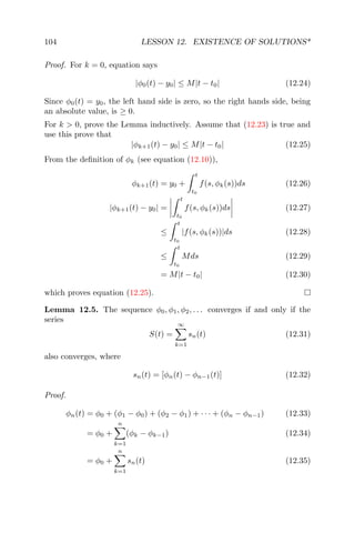 104 LESSON 12. EXISTENCE OF SOLUTIONS*
Proof. For k = 0, equation says
|φ0(t) − y0| ≤ M|t − t0| (12.24)
Since φ0(t) = y0, the left hand side is zero, so the right hands side, being
an absolute value, is ≥ 0.
For k > 0, prove the Lemma inductively. Assume that (12.23) is true and
use this prove that
|φk+1(t) − y0| ≤ M|t − t0| (12.25)
From the deﬁnition of φk (see equation (12.10)),
φk+1(t) = y0 +
t
t0
f(s, φk(s))ds (12.26)
|φk+1(t) − y0| =
t
t0
f(s, φk(s))ds (12.27)
≤
t
t0
|f(s, φk(s))|ds (12.28)
≤
t
t0
Mds (12.29)
= M|t − t0| (12.30)
which proves equation (12.25).
Lemma 12.5. The sequence φ0, φ1, φ2, . . . converges if and only if the
series
S(t) =
∞
k=1
sn(t) (12.31)
also converges, where
sn(t) = [φn(t) − φn−1(t)] (12.32)
Proof.
φn(t) = φ0 + (φ1 − φ0) + (φ2 − φ1) + · · · + (φn − φn−1) (12.33)
= φ0 +
n
k=1
(φk − φk−1) (12.34)
= φ0 +
n
k=1
sn(t) (12.35)
 