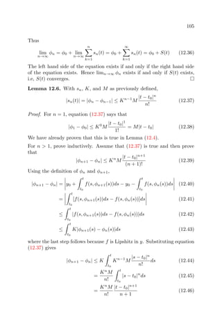 105
Thus
lim
n→∞
φn = φ0 + lim
n→∞
n
k=1
sn(t) = φ0 +
∞
k=1
sn(t) = φ0 + S(t) (12.36)
The left hand side of the equation exists if and only if the right hand side
of the equation exists. Hence limn→∞ φn exists if and only if S(t) exists,
i.e, S(t) converges.
Lemma 12.6. With sn, K, and M as previously deﬁned,
|sn(t)| = |φn − φn−1| ≤ Kn−1
M
|t − t0|n
n!
(12.37)
Proof. For n = 1, equation (12.37) says that
|φ1 − φ0| ≤ K0
M
|t − t0|1
1!
= M|t − t0| (12.38)
We have already proven that this is true in Lemma (12.4).
For n > 1, prove inductively. Assume that (12.37) is true and then prove
that
|φn+1 − φn| ≤ Kn
M
|t − t0|n+1
(n + 1)!
(12.39)
Using the deﬁnition of φn and φn+1,
|φn+1 − φn| = y0 +
t
t0
f(s, φn+1(s))ds − y0 −
t
t0
f(s, φn(s))ds (12.40)
=
t
t0
[f(s, φn+1(s))ds − f(s, φn(s))]ds (12.41)
≤
t
t0
|f(s, φn+1(s))ds − f(s, φn(s))|ds (12.42)
≤
t
t0
K|φn+1(s) − φn(s)|ds (12.43)
where the last step follows because f is Lipshitz in y. Substituting equation
(12.37) gives
|φn+1 − φn| ≤ K
t
t0
Kn−1
M
|s − t0|n
n!
ds (12.44)
=
Kn
M
n!
t
t0
|s − t0|n
ds (12.45)
=
Kn
M
n!
|t − t0|n+1
n + 1
(12.46)
 