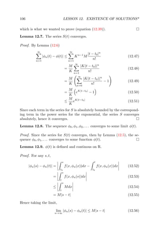 106 LESSON 12. EXISTENCE OF SOLUTIONS*
which is what we wanted to prove (equation (12.39)).
Lemma 12.7. The series S(t) converges.
Proof. By Lemma (12.6)
∞
n=1
|φn(t) − φ(t)| ≤
∞
n=1
Kn−1
M
|t − t0|n
n!
(12.47)
=
M
K
∞
n=1
|K(t − t0)|n
n!
(12.48)
=
M
K
∞
n=0
|K(t − t0)|n
n!
− 1 (12.49)
=
M
K
eK|t−t0|
− 1 (12.50)
≤
M
K
eK|t−t0|
(12.51)
Since each term in the series for S is absolutely bounded by the correspond-
ing term in the power series for the exponential, the series S converges
absolutely, hence it converges.
Lemma 12.8. The sequence φ0, φ1, φ2, . . . converges to some limit φ(t).
Proof. Since the series for S(t) converges, then by Lemma (12.5), the se-
quence φ0, φ1, . . . converges to some function φ(t).
Lemma 12.9. φ(t) is deﬁned and continous on R.
Proof. For any s, t,
|φn(s) − φn(t)| =
s
t0
f(x, φn(x))dx −
t
t0
f(x, φn(x))dx (12.52)
=
s
t
f(x, φn(s))dx (12.53)
≤
s
t
Mdx (12.54)
= M|s − t| (12.55)
Hence taking the limit,
lim
n→∞
|φn(s) − φn(t)| ≤ M|s − t| (12.56)
 