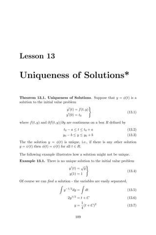 Lesson 13
Uniqueness of Solutions*
Theorem 13.1. Uniqueness of Solutions. Suppose that y = φ(t) is a
solution to the initial value problem
y (t) = f(t, y)
y (0) = t0
(13.1)
where f(t, y) and ∂f(t, y)/∂y are continuous on a box R deﬁned by
t0 − a ≤ t ≤ t0 + a (13.2)
y0 − b ≤ y ≤ y0 + b (13.3)
The the solution y = φ(t) is unique, i.e., if there is any other solution
y = ψ(t) then φ(t) = ψ(t) for all t ∈ R.
The following example illustrates how a solution might not be unique.
Example 13.1. There is no unique solution to the initial value problem
y (t) =
√
y
y(1) = 1
(13.4)
Of course we can ﬁnd a solution - the variables are easily separated,
y−1/2
dy = dt (13.5)
2y1/2
= t + C (13.6)
y =
1
4
(t + C)2
(13.7)
109
 
