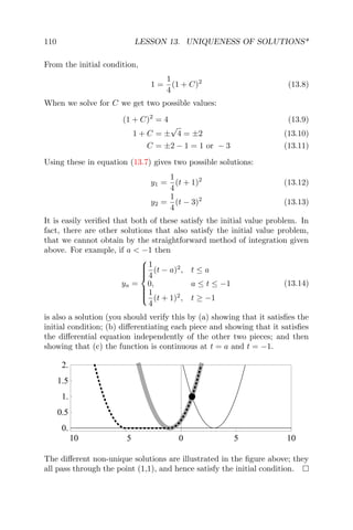 110 LESSON 13. UNIQUENESS OF SOLUTIONS*
From the initial condition,
1 =
1
4
(1 + C)2
(13.8)
When we solve for C we get two possible values:
(1 + C)2
= 4 (13.9)
1 + C = ±
√
4 = ±2 (13.10)
C = ±2 − 1 = 1 or − 3 (13.11)
Using these in equation (13.7) gives two possible solutions:
y1 =
1
4
(t + 1)2
(13.12)
y2 =
1
4
(t − 3)2
(13.13)
It is easily veriﬁed that both of these satisfy the initial value problem. In
fact, there are other solutions that also satisfy the initial value problem,
that we cannot obtain by the straightforward method of integration given
above. For example, if a < −1 then
ya =



1
4
(t − a)2
, t ≤ a
0, a ≤ t ≤ −1
1
4
(t + 1)2
, t ≥ −1
(13.14)
is also a solution (you should verify this by (a) showing that it satisﬁes the
initial condition; (b) diﬀerentiating each piece and showing that it satisﬁes
the diﬀerential equation independently of the other two pieces; and then
showing that (c) the function is continuous at t = a and t = −1.
10 5 0 5 10
0.
0.5
1.
1.5
2.
The diﬀerent non-unique solutions are illustrated in the ﬁgure above; they
all pass through the point (1,1), and hence satisfy the initial condition.
 