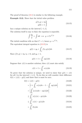 111
The proof of theorem (13.1) is similar to the following example.
Example 13.2. Show that the initial value problem
y (t, y) = ty
y(0) = 1
(13.15)
has a unique solution on the interval [−1, 1].
The solution itself is easy to ﬁnd; the equation is separable.
dy
y
= tdt =⇒ y = Cet2
/2
(13.16)
The initial condition tells us that C = 1, hence y = et2
/2
.
The equivalent integral equation to (13.15) is
y(t) = y0 +
t
t0
f(s, y(s))ds (13.17)
Since f(t, y) = ty, t0 = 0, and y0 = 1,
y(t) = 1 +
t
0
sy(s)ds (13.18)
Suppose that z(t) is another solution; then z(t) must also satisfy
z(t) = 1 +
t
0
sz(s)ds (13.19)
To prove that the solution is unique, we need to show that y(t) = z(t)
for all t in the interval [−1, 1]. To do this we will consider their diﬀerence
δ(t) = |z(t) − y(t)| and show that is must be zero.
δ(t) = |z(t) − y(t)| (13.20)
= 1 +
t
0
sz(s)ds − 1 −
t
0
sy(s)ds (13.21)
=
t
0
[sz(s)ds − sy(s)]ds (13.22)
≤
t
0
|s||z(s) − y(s)|ds (13.23)
≤
t
0
|z(s) − y(s)|ds (13.24)
=
t
0
δ(s)ds (13.25)
 