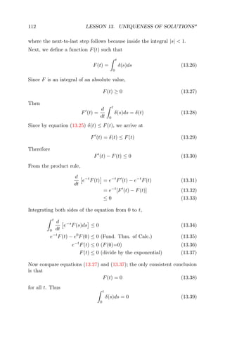 112 LESSON 13. UNIQUENESS OF SOLUTIONS*
where the next-to-last step follows because inside the integral |s| < 1.
Next, we deﬁne a function F(t) such that
F(t) =
t
0
δ(s)ds (13.26)
Since F is an integral of an absolute value,
F(t) ≥ 0 (13.27)
Then
F (t) =
d
dt
t
0
δ(s)ds = δ(t) (13.28)
Since by equation (13.25) δ(t) ≤ F(t), we arrive at
F (t) = δ(t) ≤ F(t) (13.29)
Therefore
F (t) − F(t) ≤ 0 (13.30)
From the product rule,
d
dt
e−t
F(t) = e−t
F (t) − e−t
F(t) (13.31)
= e−t
[F (t) − F(t)] (13.32)
≤ 0 (13.33)
Integrating both sides of the equation from 0 to t,
t
0
d
dt
e−s
F(s)ds ≤ 0 (13.34)
e−t
F(t) − e0
F(0) ≤ 0 (Fund. Thm. of Calc.) (13.35)
e−t
F(t) ≤ 0 (F(0)=0) (13.36)
F(t) ≤ 0 (divide by the exponential) (13.37)
Now compare equations (13.27) and (13.37); the only consistent conclusion
is that
F(t) = 0 (13.38)
for all t. Thus
t
0
δ(s)ds = 0 (13.39)
 