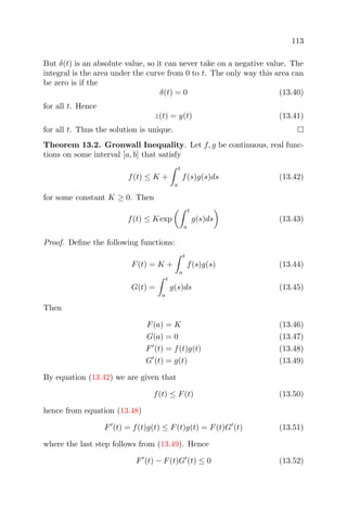 113
But δ(t) is an absolute value, so it can never take on a negative value. The
integral is the area under the curve from 0 to t. The only way this area can
be zero is if the
δ(t) = 0 (13.40)
for all t. Hence
z(t) = y(t) (13.41)
for all t. Thus the solution is unique.
Theorem 13.2. Gronwall Inequality. Let f, g be continuous, real func-
tions on some interval [a, b] that satisfy
f(t) ≤ K +
t
a
f(s)g(s)ds (13.42)
for some constant K ≥ 0. Then
f(t) ≤ Kexp
t
a
g(s)ds (13.43)
Proof. Deﬁne the following functions:
F(t) = K +
t
a
f(s)g(s) (13.44)
G(t) =
t
a
g(s)ds (13.45)
Then
F(a) = K (13.46)
G(a) = 0 (13.47)
F (t) = f(t)g(t) (13.48)
G (t) = g(t) (13.49)
By equation (13.42) we are given that
f(t) ≤ F(t) (13.50)
hence from equation (13.48)
F (t) = f(t)g(t) ≤ F(t)g(t) = F(t)G (t) (13.51)
where the last step follows from (13.49). Hence
F (t) − F(t)G (t) ≤ 0 (13.52)
 