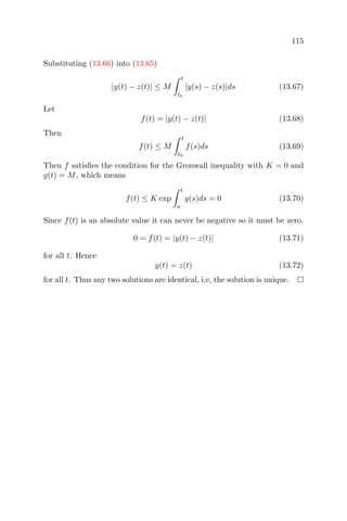 115
Substituting (13.66) into (13.65)
|y(t) − z(t)| ≤ M
t
t0
|y(s) − z(s)|ds (13.67)
Let
f(t) = |y(t) − z(t)| (13.68)
Then
f(t) ≤ M
t
t0
f(s)ds (13.69)
Then f satisﬁes the condition for the Gronwall inequality with K = 0 and
g(t) = M, which means
f(t) ≤ K exp
t
a
g(s)ds = 0 (13.70)
Since f(t) is an absolute value it can never be negative so it must be zero.
0 = f(t) = |y(t) − z(t)| (13.71)
for all t. Hence
y(t) = z(t) (13.72)
for all t. Thus any two solutions are identical, i.e, the solution is unique.
 