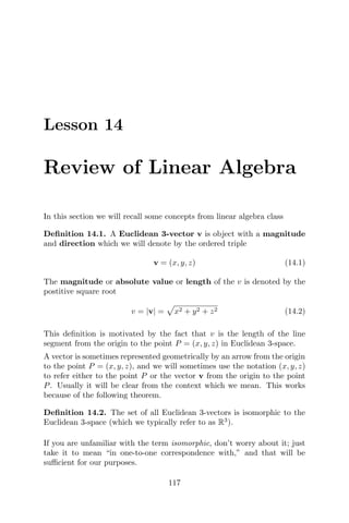 Lesson 14
Review of Linear Algebra
In this section we will recall some concepts from linear algebra class
Deﬁnition 14.1. A Euclidean 3-vector v is object with a magnitude
and direction which we will denote by the ordered triple
v = (x, y, z) (14.1)
The magnitude or absolute value or length of the v is denoted by the
postitive square root
v = |v| = x2 + y2 + z2 (14.2)
This deﬁnition is motivated by the fact that v is the length of the line
segment from the origin to the point P = (x, y, z) in Euclidean 3-space.
A vector is sometimes represented geometrically by an arrow from the origin
to the point P = (x, y, z), and we will sometimes use the notation (x, y, z)
to refer either to the point P or the vector v from the origin to the point
P. Usually it will be clear from the context which we mean. This works
because of the following theorem.
Deﬁnition 14.2. The set of all Euclidean 3-vectors is isomorphic to the
Euclidean 3-space (which we typically refer to as R3
).
If you are unfamiliar with the term isomorphic, don’t worry about it; just
take it to mean “in one-to-one correspondence with,” and that will be
suﬃcient for our purposes.
117
 