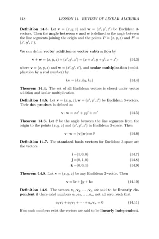 118 LESSON 14. REVIEW OF LINEAR ALGEBRA
Deﬁnition 14.3. Let v = (x, y, z) and w = (x , y , z ) be Euclidean 3-
vectors. Then the angle between v and w is deﬁned as the angle between
the line segments joining the origin and the points P = (x, y, z) and P =
(x , y , z ).
We can deﬁne vector addition or vector subtraction by
v + w = (x, y, z) + (x , y , z ) = (x + x , y + y , z + z ) (14.3)
where v = (x, y, z) and w = (x , y , z ), and scalar multiplcation (multi-
plication by a real number) by
kv = (kx, ky, kz) (14.4)
Theorem 14.4. The set of all Euclidean vectors is closed under vector
addition and scalar multiplication.
Deﬁnition 14.5. Let v = (x, y, z), w = (x , y , z ) be Euclidean 3-vectors.
Their dot product is deﬁned as
v · w = xx + yy + zz (14.5)
Theorem 14.6. Let θ be the angle between the line segments from the
origin to the points (x, y, z) and (x , y , z ) in Euclidean 3-space. Then
v · w = |v||w| cos θ (14.6)
Deﬁnition 14.7. The standard basis vectors for Euclidean 3-space are
the vectors
i =(1, 0, 0) (14.7)
j =(0, 1, 0) (14.8)
k =(0, 0, 1) (14.9)
Theorem 14.8. Let v = (x, y, z) be any Euclidean 3-vector. Then
v = ix + jy + kz (14.10)
Deﬁnition 14.9. The vectors v1, v2, . . . , vn are said to be linearly de-
pendent if there exist numbers a1, a2, . . . , an, not all zero, such that
a1v1 + a2v2 + · · · + anvn = 0 (14.11)
If no such numbers exist the vectors are said to be linearly independent.
 