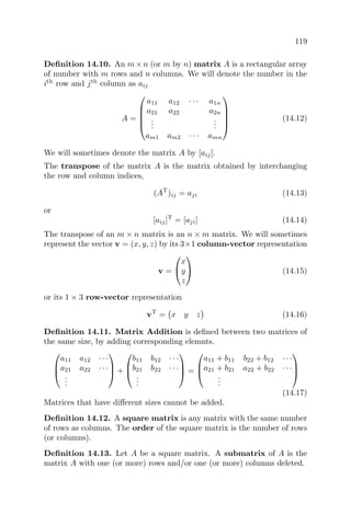 119
Deﬁnition 14.10. An m×n (or m by n) matrix A is a rectangular array
of number with m rows and n columns. We will denote the number in the
ith
row and jth
column as aij
A =





a11 a12 · · · a1n
a21 a22 a2n
...
...
am1 am2 · · · amn





(14.12)
We will sometimes denote the matrix A by [aij].
The transpose of the matrix A is the matrix obtained by interchanging
the row and column indices,
(AT
)ij = aji (14.13)
or
[aij]T
= [aji] (14.14)
The transpose of an m × n matrix is an n × m matrix. We will sometimes
represent the vector v = (x, y, z) by its 3×1 column-vector representation
v =


x
y
z

 (14.15)
or its 1 × 3 row-vector representation
vT
= x y z (14.16)
Deﬁnition 14.11. Matrix Addition is deﬁned between two matrices of
the same size, by adding corresponding elemnts.



a11 a12 · · ·
a21 a22 · · ·
...


 +



b11 b12 · · ·
b21 b22 · · ·
...


 =



a11 + b11 b22 + b12 · · ·
a21 + b21 a22 + b22 · · ·
...



(14.17)
Matrices that have diﬀerent sizes cannot be added.
Deﬁnition 14.12. A square matrix is any matrix with the same number
of rows as columns. The order of the square matrix is the number of rows
(or columns).
Deﬁnition 14.13. Let A be a square matrix. A submatrix of A is the
matrix A with one (or more) rows and/or one (or more) columns deleted.
 