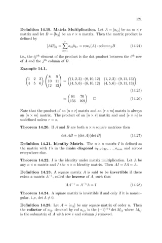 121
Deﬁnition 14.19. Matrix Multiplication. Let A = [aij] be an m × r
matrix and let B = [bij] be an r × n matrix. Then the matrix product is
deﬁned by
[AB]ij =
r
k=1
aikbkr = rowi(A) · columnjB (14.24)
i.e., the ijth
element of the product is the dot product between the ith
row
of A and the jth
column of B.
Example 14.1.
1 2 3
4 5 6


8 9
10 11
12 13

 =
(1, 2, 3) · (8, 10, 12) (1, 2, 3) · (9, 11, 13)
(4, 5, 6) · (8, 10, 12) (4, 5, 6) · (9, 11, 13)
(14.25)
=
64 70
156 169
(14.26)
Note that the product of an [n × r] matrix and an [r × m] matrix is always
an [n × m] matrix. The product of an [n × r] matrix and and [s × n] is
undeﬁned unless r = s.
Theorem 14.20. If A and B are both n × n square matrices then
det AB = (det A)(det B) (14.27)
Deﬁnition 14.21. Identity Matrix. The n × n matrix I is deﬁned as
the matrix with 1’s in the main diagonal a11, a22, . . . , amm and zeroes
everywhere else.
Theorem 14.22. I is the identity under matrix multiplication. Let A be
any n × n matrix and I the n × n Identity matrix. Then AI = IA = A.
Deﬁnition 14.23. A square matrix A is said to be invertible if there
exists a matrix A−1
, called the inverse of A, such that
AA−1
= A−1
A = I (14.28)
Theorem 14.24. A square matrix is invertible if and only if it is nonsin-
gular, i.,e, det A = 0.
Deﬁnition 14.25. Let A = [aij] be any square matrix of order n. Then
the cofactor of aij, denoted by cof aij, is the (−1)i+j
det Mij where Mij
is the submatrix of A with row i and column j removed.
 