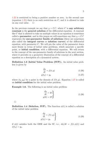 5
1.22 is restricted to being a positive number or zero. in the second case
(equation 1.25) there is no such restriction on C, and it is allowed to take
on any real value.
In the previous example we say that y = Cet
, where C is any arbitrary
constant is the general solution of the diﬀerential equation. A constant
like C that is allowed to take on multiple values in an equation is sometimes
called a parameter, and in this jargon we will sometimes say that y = Cet
represents the one-parameter family of solutions (these are sometimes
also called the integral curves or solution curves) of the diﬀerential
equation, with parameter C. We will pin the value of the parameter down
more ﬁrmly in terms of initial value problems, which associate a speciﬁc
point, or initial condition, with a diﬀerential equation. We will return
to the concept of the one-parameter family of solutions in the next section,
where it provides us a geometric illustration of the concept of a diﬀerential
equation as a description of a dynamical system.
Deﬁnition 1.3 (Initial Value Problem (IVP)). An initial value prob-
lem is given by
dy
dt
= f(t, y) (1.26)
y(t0) = y0 (1.27)
where (t0, y0) be a point in the domain of f(t, y). Equation 1.27 is called
an initial condition for the initial value problem.
Example 1.6. The following is an initial value problem:
dy
dt
= 3t
y(0) = 27



(1.28)
Deﬁnition 1.4 (Solution, IVP). The function φ(t) is called a solution
of the initial value problem
dy
dt
= f(t, y)
y(t0) = y0



(1.29)
if φ(t) satisﬁes both the ODE and the IC, i.e., dφ/dt = f(t, φ(t)) and
φ(t0) = y0.
 