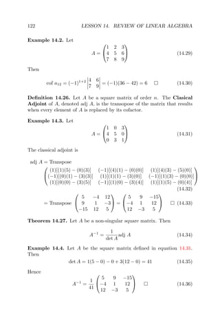 122 LESSON 14. REVIEW OF LINEAR ALGEBRA
Example 14.2. Let
A =


1 2 3
4 5 6
7 8 9

 (14.29)
Then
cof a12 = (−1)1+2 4 6
7 9
= (−1)(36 − 42) = 6 (14.30)
Deﬁnition 14.26. Let A be a square matrix of order n. The Clasical
Adjoint of A, denoted adj A, is the transopose of the matrix that results
when every element of A is replaced by its cofactor.
Example 14.3. Let
A =


1 0 3
4 5 0
0 3 1

 (14.31)
The classical adjoint is
adj A = Transpose


(1)[(1)(5) − (0)(3)] (−1)[(4)(1) − (0)(0)] (1)[(4)(3) − (5)(0)]
(−1)[(0)(1) − (3)(3)] (1)[(1)(1) − (3)(0)] (−1)[(1)(3) − (0)(0)]
(1)[(0)(0) − (3)(5)] (−1)[(1)(0) − (3)(4)] (1)[(1)(5) − (0)(4)]


(14.32)
= Transpose


5 −4 12
9 1 −3
−15 12 5

 =


5 9 −15
−4 1 12
12 −3 5

 (14.33)
Theorem 14.27. Let A be a non-singular square matrix. Then
A−1
=
1
det A
adj A (14.34)
Example 14.4. Let A be the square matrix deﬁned in equation 14.31.
Then
det A = 1(5 − 0) − 0 + 3(12 − 0) = 41 (14.35)
Hence
A−1
=
1
41


5 9 −15
−4 1 12
12 −3 5

 (14.36)
 