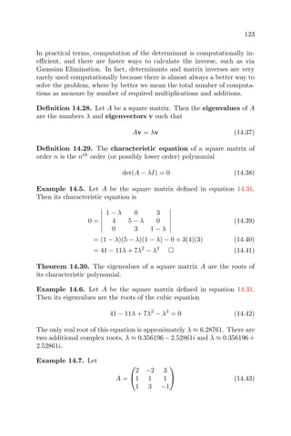 123
In practical terms, computation of the determinant is computationally in-
eﬃcient, and there are faster ways to calculate the inverse, such as via
Gaussian Elimination. In fact, determinants and matrix inverses are very
rarely used computationally because there is almost always a better way to
solve the problem, where by better we mean the total number of computa-
tions as measure by number of required multiplications and additions.
Deﬁnition 14.28. Let A be a square matrix. Then the eigenvalues of A
are the numbers λ and eigenvectors v such that
Av = λv (14.37)
Deﬁnition 14.29. The characteristic equation of a square matrix of
order n is the nth
order (or possibly lower order) polynomial
det(A − λI) = 0 (14.38)
Example 14.5. Let A be the square matrix deﬁned in equation 14.31.
Then its characteristic equation is
0 =
1 − λ 0 3
4 5 − λ 0
0 3 1 − λ
(14.39)
= (1 − λ)(5 − λ)(1 − λ) − 0 + 3(4)(3) (14.40)
= 41 − 11λ + 7λ2
− λ3
(14.41)
Theorem 14.30. The eigenvalues of a square matrix A are the roots of
its characteristic polynomial.
Example 14.6. Let A be the square matrix deﬁned in equation 14.31.
Then its eigenvalues are the roots of the cubic equation
41 − 11λ + 7λ2
− λ3
= 0 (14.42)
The only real root of this equation is approximately λ ≈ 6.28761. There are
two additional complex roots, λ ≈ 0.356196 − 2.52861i and λ ≈ 0.356196 +
2.52861i.
Example 14.7. Let
A =


2 −2 3
1 1 1
1 3 −1

 (14.43)
 