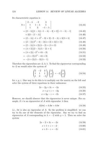 124 LESSON 14. REVIEW OF LINEAR ALGEBRA
Its characteristic equation is
0 =
2 − λ −2 3
1 1 − λ 1
1 3 −1 − λ
(14.44)
= (2 − λ)[(1 − λ)(−1 − λ) − 3] + 2[(−1 − λ) − 1] (14.45)
+ 3[3 − (1 − λ)] (14.46)
= (2 − λ)(−1 + λ2
− 3) + 2(−2 − λ) + 3(2 + λ) (14.47)
= (2 − λ)(λ2
− 4) − 2(λ + 2) + 3(λ + 2) (14.48)
= (2 − λ)(λ + 2)(λ − 2) + (λ + 2) (14.49)
= (λ + 2)[(2 − λ)(λ − 2) + 1] (14.50)
= (λ + 2)(−λ2
+ 4λ − 3) (14.51)
= −(λ + 2)(λ2
− 4λ + 3) (14.52)
= −(λ + 2)(λ − 3)(λ − 1) (14.53)
Therefore the eigenvalues are -2, 3, 1. To ﬁnd the eigenvector corresponding
to -2 we would solve the system of


2 −2 3
1 1 1
1 3 −1




x
y
z

 = −2


x
y
z

 (14.54)
for x, y, z. One way to do this is to multiply out the matrix on the left and
solve the system of three equations in three unknowns:
2x − 2y + 3z = −2x (14.55)
x + y + z = −2y (14.56)
x + 3y − z = −2z (14.57)
However, we should observe that the eigenvector is never unique. For ex-
ample, if v is an eigenvector of A with eigenvalue λ then
A(kv) = kAv = kλv (14.58)
i.e., kv is also an eigenvalue of A. So the problem is simpliﬁed: we can
try to ﬁx one of the elements of the eigenvalue. Say we try to ﬁnd an
eigenvector of A corresponding to λ = −2 with y = 1. Then we solve the
system
2x − 2 + 3z = −2x (14.59)
x + 1 + z = −2 (14.60)
x + 3 − z = −2z (14.61)
 