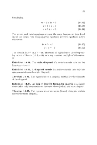 125
Simplifying
4x − 2 + 3z = 0 (14.62)
x + 3 + z = 0 (14.63)
x + 3 + z = 0 (14.64)
The second and third equations are now the same because we have ﬁxed
one of the values. The remaining two equations give two equations in two
unknowns:
4x + 3z = 2 (14.65)
x + z = −3 (14.66)
The solution is x = 11, z = −14. Therefore an eigenvalue of A correspond-
ing to λ = −2 is v = (11, 1, −14), as is any constant multiple of this vector.
Deﬁnition 14.31. The main diagonal of a square matrix A is the list
(a11, a22, . . . , ann).
Deﬁnition 14.32. A diagonal matrix is a square matrix that only has
non-zero entries on the main diagonal.
Theorem 14.33. The eigenvalues of a diagonal matrix are the elements
of the diagonal.
Deﬁnition 14.34. An upper (lower) triangular matrix is a square
matrix that only has nonzero entries on or above (below) the main diagonal.
Theorem 14.35. The eigenvalues of an upper (lower) triangular matrix
line on the main diagonal.
 