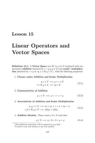Lesson 15
Linear Operators and
Vector Spaces
Deﬁnition 15.1. A Vector Space over R1
is a set V combined with two
operations addition (denoted by x + y, y, y ∈ V) and scalar2
multiplica-
tion (denoted by c × y or cy, x ∈ R, y ∈ V ). with the following properties:
1. Closure under Addition and Scalar Multiplication
y, z ∈ V =⇒ y + z ∈ V
t ∈ R, y ∈ V =⇒ ty ∈ V
(15.1)
2. Commutativity of Addition
y, z ∈ V =⇒ y + z = z + y (15.2)
3. Associativity of Addition and Scalar Multiplication
w, y, z ∈ V =⇒ (w + y) + z = w + (y + z)
a, b ∈ R, y ∈ V =⇒ (ab)y = a(by)
(15.3)
4. Additive Identity. There exists a 0 ∈ V such that
y ∈ V =⇒ y + 0 = 0 + y = y (15.4)
1This deﬁnition generalizes with R replaced by any ﬁeld.
2A scalar is any real number or any real variable.
127
 