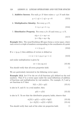 128 LESSON 15. LINEAR OPERATORS AND VECTOR SPACES
5. Additive Inverse. For each y ∈ V there exists a −y ∈ V such that
y + (−y) = (−y) + y = 0 (15.5)
6. Multiplicative Identity. For every y ∈ V,
1 × y = y × 1 = y (15.6)
7. Distributive Property. For every a, b ∈ R and every y, z ∈ V,
a(y + z) = ay + az
(a + b)y = ay + by
(15.7)
Example 15.1. The usual Euclidean 3D space forms a vector space, where
each vector is a triple of numbers corresponding to the coordinates of a point
v = (x, y, z) (15.8)
If w = (p, q, r) then addition of vectors is deﬁned as
v + w = (x + p, y + q, r + z) (15.9)
and scalar multiplication is given by
av = (ax, ay, az) (15.10)
You should verify that all seven properties hold.
We are particularly interested in the following vector space.
Example 15.2. Let V be the set of all functions y(t) deﬁned on the real
numbers. Then V is a vector space under the usual deﬁnitions of addition
of functions and multiplication by real numbers. For example, if f and g
are functions in V then
h(t) = f(t) + g(t) (15.11)
is also in V, and if c is a real number, then
p(t) = cf(t) (15.12)
is also in V. To see that the distributive property holds, observe that
a(f(t) + g(t)) = af(t) + bg(t) (15.13)
(a + b)f(t) = af(t) + bft(t) (15.14)
You should verify that each of the other six properties hold.
 