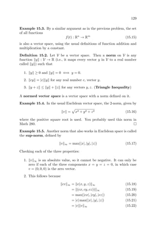 129
Example 15.3. By a similar argument as in the previous problem, the set
of all functions
f(t) : Rn
→ Rm
(15.15)
is also a vector space, using the usual deﬁnitions of function addition and
multiplication by a constant.
Deﬁnition 15.2. Let V be a vector space. Then a norm on V is any
function y : V → R (i.e., it maps every vector y in V to a real number
called y ) such that
1. y ≥ 0 and y = 0 ⇐⇒ y = 0.
2. cy = |c| y for any real number c, vector y.
3. y + z ≤ y + z for any vectors y, z. (Triangle Inequality)
A normed vector space is a vector space with a norm deﬁned on it.
Example 15.4. In the usual Euclidean vector space, the 2-norm, given by
v = x2 + y2 + z2 (15.16)
where the positive square root is used. You probably used this norm in
Math 280.
Example 15.5. Another norm that also works in Euclidean space is called
the sup-norm, deﬁned by
v ∞ = max(|x|, |y|, |z|) (15.17)
Checking each of the three properties:
1. v ∞ is an absolute value, so it cannot be negative. It can only be
zero if each of the three components x = y = z = 0, in which case
v = (0, 0, 0) is the zero vector.
2. This follows because
cv ∞ = c(x, y, z) ∞ (15.18)
= (cx, cy, cz)) ∞ (15.19)
= max(|cx|, |cy|, |cz|) (15.20)
= |c| max(|x|, |y|, |z|) (15.21)
= |c| v ∞ (15.22)
 