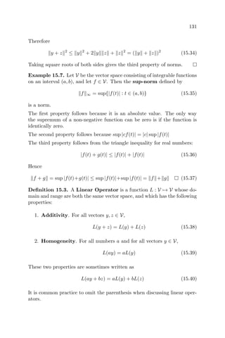 131
Therefore
y + z 2
≤ y 2
+ 2 y z + z 2
= ( y + z )2
(15.34)
Taking square roots of both sides gives the third property of norms.
Example 15.7. Let V be the vector space consisting of integrable functions
on an interval (a, b), and let f ∈ V. Then the sup-norm deﬁned by
f ∞ = sup{|f(t)| : t ∈ (a, b)} (15.35)
is a norm.
The ﬁrst property follows because it is an absolute value. The only way
the supremum of a non-negative function can be zero is if the function is
identically zero.
The second property follows because sup |cf(t)| = |c| sup |f(t)|
The third property follows from the triangle inequality for real numbers:
|f(t) + g(t)| ≤ |f(t)| + |f(t)| (15.36)
Hence
f + g = sup |f(t)+g(t)| ≤ sup |f(t)|+sup |f(t)| = f + g (15.37)
Deﬁnition 15.3. A Linear Operator is a function L : V → V whose do-
main and range are both the same vector space, and which has the following
properties:
1. Additivity. For all vectors y, z ∈ V,
L(y + z) = L(y) + L(z) (15.38)
2. Homogeneity. For all numbers a and for all vectors y ∈ V,
L(ay) = aL(y) (15.39)
These two properties are sometimes written as
L(ay + bz) = aL(y) + bL(z) (15.40)
It is common practice to omit the parenthesis when discussing linear oper-
ators.
 