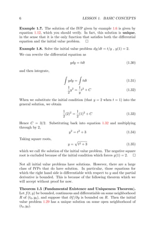 6 LESSON 1. BASIC CONCEPTS
Example 1.7. The solution of the IVP given by example 1.6 is given by
equation 1.12, which you should verify. In fact, this solution is unique,
in the sense that it is the only function that satisﬁes both the diﬀerential
equation and the initial value problem.
Example 1.8. Solve the initial value problem dy/dt = t/y , y(1) = 2.
We can rewrite the diﬀerential equation as
ydy = tdt (1.30)
and then integrate,
ydy = tdt (1.31)
1
2
y2
=
1
y
t2
+ C (1.32)
When we substitute the initial condition (that y = 2 when t = 1) into the
general solution, we obtain
1
2
(2)2
=
1
2
(1)2
+ C (1.33)
Hence C = 3/2. Substituting back into equation 1.32 and multiplying
through by 2,
y2
= t2
+ 3 (1.34)
Taking square roots,
y = t2 + 3 (1.35)
which we call the solution of the initial value problem. The negative square
root is excluded because of the initial condition which forces y(1) = 2.
Not all initial value problems have solutions. However, there are a large
class of IVPs that do have solution. In particular, those equations for
which the right hand side is diﬀerentiable with respect to y and the partial
derivative is bounded. This is because of the following theorem which we
will accept without proof for now.
Theorem 1.5 (Fundamental Existence and Uniqueness Theorem).
Let f(t, y) be bounded, continuous and diﬀerentiable on some neighborhood
R of (t0, y0), and suppose that ∂f/∂y is bounded on R. Then the initial
value problem 1.29 has a unique solution on some open neighborhood of
(t0, y0).
 