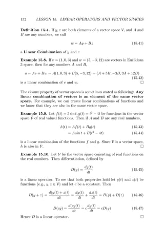132 LESSON 15. LINEAR OPERATORS AND VECTOR SPACES
Deﬁnition 15.4. If y, z are both elements of a vector space V, and A and
B are any numbers, we call
w = Ay + Bz (15.41)
a Linear Combination of y and z
Example 15.8. If v = (1, 0, 3) and w = (5, −3, 12) are vectors in Euclidean
3 space, then for any numbers A and B,
u = Av + Bw = A(1, 0, 3) + B(5, −3, 12) = (A + 5B, −3B, 3A + 12B)
(15.42)
is a linear combination of v and w.
The closure property of vector spaces is sometimes stated as following: Any
linear combination of vectors is an element of the same vector
space. For example, we can create linear combinations of functions and
we know that they are also in the same vector space.
Example 15.9. Let f(t) = 3 sin t, g(t) = t2
− 4t be functions in the vector
space V of real valued functions. Then if A and B are any real numbers,
h(t) = Af(t) + Bg(t) (15.43)
= A sin t + B(t2
− 4t) (15.44)
is a linear combination of the functions f and g. Since V is a vector space,
h is also in V.
Example 15.10. Let V be the vector space consisting of real functions on
the real numbers. Then diﬀerentiation, deﬁned by
D(y) =
dy(t)
dt
(15.45)
is a linear operator. To see that both properties hold let y(t) and z(t) be
functions (e.g., y, z ∈ V) and let c be a constant. Then
D(y + z) =
d(y(t) + z(t)
dt
=
dy(t)
dt
+
dz(t)
dt
= D(y) + D(z) (15.46)
D(cy) =
d(cy(t)
dt
= c
dy(t)
dt
= cD(y) (15.47)
Hence D is a linear operator.
 