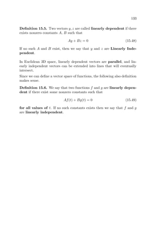 133
Deﬁnition 15.5. Two vectors y, z are called linearly dependent if there
exists nonzero constants A, B such that
Ay + Bz = 0 (15.48)
If no such A and B exist, then we say that y and z are Linearly Inde-
pendent.
In Euclidean 3D space, linearly dependent vectors are parallel, and lin-
early independent vectors can be extended into lines that will eventually
intersect.
Since we can deﬁne a vector space of functions, the following also deﬁnition
makes sense.
Deﬁnition 15.6. We say that two functions f and g are linearly depen-
dent if there exist some nonzero constants such that
Af(t) + Bg(t) = 0 (15.49)
for all values of t. If no such constants exists then we say that f and g
are linearly independent.
 