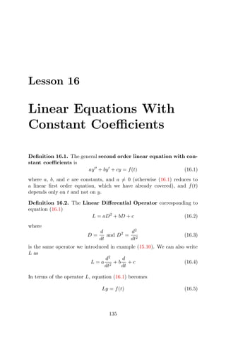 Lesson 16
Linear Equations With
Constant Coeﬃcients
Deﬁnition 16.1. The general second order linear equation with con-
stant coeﬃcients is
ay + by + cy = f(t) (16.1)
where a, b, and c are constants, and a = 0 (otherwise (16.1) reduces to
a linear ﬁrst order equation, which we have already covered), and f(t)
depends only on t and not on y.
Deﬁnition 16.2. The Linear Diﬀerential Operator corresponding to
equation (16.1)
L = aD2
+ bD + c (16.2)
where
D =
d
dt
and D2
=
d2
dt2
(16.3)
is the same operator we introduced in example (15.10). We can also write
L as
L = a
d2
dt2
+ b
d
dt
+ c (16.4)
In terms of the operator L, equation (16.1) becomes
Ly = f(t) (16.5)
135
 