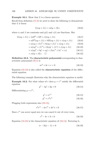 136 LESSON 16. LINEAR EQS. W/ CONST. COEFFICENTS
Example 16.1. Show that L is a linear operator.
Recall from deﬁnition (15.3) we need to show the following to demonstrate
that L is linear
L(αy + βz) = αLy + βLz (16.6)
where α and β are constants and y(t) and z(t) are functions. But
L(αy + βz) = (aD2
+ bD + c)(αy + βz) (16.7)
= aD2
(αy + βz) + bD(αy + βz) + c(αy + βz) (16.8)
= a(αy + βz) + b(αy + βz) + c(αy + βz) (16.9)
= a(αy + βz ) + b(αy + βz ) + c(αy + βz) (16.10)
= α(ay + by + cy) + β(az + bz + cz) (16.11)
= αLy + βLz (16.12)
Deﬁnition 16.3. The characteristic polynomial corresponding to char-
acteristic polynomial (16.1) is
ar2
+ br + c = 0 (16.13)
Equation (16.13) is also called the characteristic equation of the diﬀer-
ential equation.
The following example illustrates why the characteristic equation is useful.
Example 16.2. For what values of r does y = ert
satisfy the diﬀerential
equation
y − 4y + 3y = 0 (16.14)
Diﬀerentiating y = ert
,
y = rert
(16.15)
y = r2
ert
(16.16)
Plugging both expressions into (16.14),
r2
ert
− 4rert
+ 3er
t = 0 (16.17)
Since ert
can never equal zero we can cancel it out of every term,
r2
− 4r + 3 = 0 (16.18)
Equation (16.18) is the characteristic equation of (16.14). Factoring it,
(r − 3)(r − 1) = 0 (16.19)
 