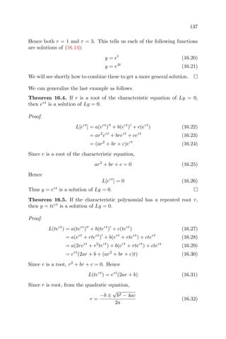 137
Hence both r = 1 and r = 3. This tells us each of the following functions
are solutions of (16.14):
y = et
(16.20)
y = e3t
(16.21)
We will see shortly how to combine these to get a more general solution.
We can generalize the last example as follows.
Theorem 16.4. If r is a root of the characteristic equation of Ly = 0,
then ert
is a solution of Ly = 0.
Proof.
L[ert
] = a(ert
) + b(ert
) + c(ert
) (16.22)
= ar2
ert
+ brert
+ cert
(16.23)
= (ar2
+ br + c)ert
(16.24)
Since r is a root of the characteristic equation,
ar2
+ br + c = 0 (16.25)
Hence
L[ert
] = 0 (16.26)
Thus y = ert
is a solution of Ly = 0.
Theorem 16.5. If the characteristic polynomial has a repeated root r,
then y = tert
is a solution of Ly = 0.
Proof.
L(tert
) = a(tert
) + b(tert
) + c(tert
) (16.27)
= a(ert
+ rtert
) + b(ert
+ rtert
) + ctert
(16.28)
= a(2rert
+ r2
tert
) + b(ert
+ rtert
) + ctert
(16.29)
= ert
(2ar + b + (ar2
+ br + c)t) (16.30)
Since r is a root, r2
+ br + c = 0. Hence
L(tert
) = ert
(2ar + b) (16.31)
Since r is root, from the quadratic equation,
r =
−b ±
√
b2 − 4ac
2a
(16.32)
 
