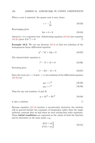 138 LESSON 16. LINEAR EQS. W/ CONST. COEFFICENTS
When a root is repeated, the square root is zero, hence
r = −
b
2a
(16.33)
Rearranging gives
2ar + b = 0 (16.34)
whenever r is a repeated root. Substituting equation (16.34) into equation
(16.31) gives L(tert
) = 0.
Example 16.3. We can use theorem (16.4) to ﬁnd two solutions of the
homogeneous linear diﬀerential equation
y − 7y + 12y = 0 (16.35)
The characteristic equation is
r2
− 7r + 12 = 0 (16.36)
Factoring gives
(r − 3)(r − 4) = 0 (16.37)
Since the roots are r = 3 and r = 4, two solutions of the diﬀerential equation
(16.35) are
yH1 = e3t
(16.38)
yH2 = e4t
(16.39)
Thus for any real numbers A and B,
y = Ae3t
+ Be4t
(16.40)
is also a solution.
Because equation (16.14) involves a second-order derivative the solution
will in general include two constants of integration rather than the single
arbitrary constant that we had when we were solving ﬁrst order equations.
These initial conditions are expressed as the values of both the function
and its derivative at the same point, e.g.,
y(t0) = y0
y (t0) = y1
(16.41)
 