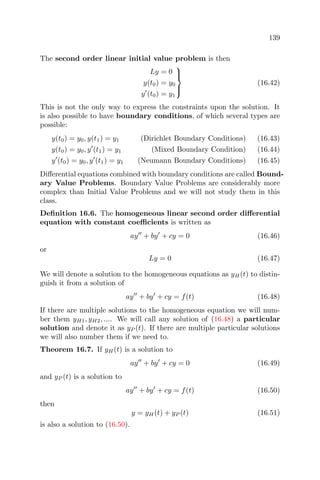 139
The second order linear initial value problem is then
Ly = 0
y(t0) = y0
y (t0) = y1



(16.42)
This is not the only way to express the constraints upon the solution. It
is also possible to have boundary conditions, of which several types are
possible:
y(t0) = y0, y(t1) = y1 (Dirichlet Boundary Conditions) (16.43)
y(t0) = y0, y (t1) = y1 (Mixed Boundary Condition) (16.44)
y (t0) = y0, y (t1) = y1 (Neumann Boundary Conditions) (16.45)
Diﬀerential equations combined with boundary conditions are called Bound-
ary Value Problems. Boundary Value Problems are considerably more
complex than Initial Value Problems and we will not study them in this
class.
Deﬁnition 16.6. The homogeneous linear second order diﬀerential
equation with constant coeﬃcients is written as
ay + by + cy = 0 (16.46)
or
Ly = 0 (16.47)
We will denote a solution to the homogeneous equations as yH(t) to distin-
guish it from a solution of
ay + by + cy = f(t) (16.48)
If there are multiple solutions to the homogeneous equation we will num-
ber them yH1, yH2, .... We will call any solution of (16.48) a particular
solution and denote it as yP (t). If there are multiple particular solutions
we will also number them if we need to.
Theorem 16.7. If yH(t) is a solution to
ay + by + cy = 0 (16.49)
and yP (t) is a solution to
ay + by + cy = f(t) (16.50)
then
y = yH(t) + yP (t) (16.51)
is also a solution to (16.50).
 