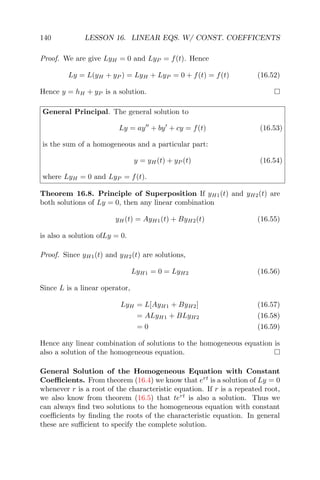 140 LESSON 16. LINEAR EQS. W/ CONST. COEFFICENTS
Proof. We are give LyH = 0 and LyP = f(t). Hence
Ly = L(yH + yP ) = LyH + LyP = 0 + f(t) = f(t) (16.52)
Hence y = hH + yP is a solution.
General Principal. The general solution to
Ly = ay + by + cy = f(t) (16.53)
is the sum of a homogeneous and a particular part:
y = yH(t) + yP (t) (16.54)
where LyH = 0 and LyP = f(t).
Theorem 16.8. Principle of Superposition If yH1(t) and yH2(t) are
both solutions of Ly = 0, then any linear combination
yH(t) = AyH1(t) + ByH2(t) (16.55)
is also a solution ofLy = 0.
Proof. Since yH1(t) and yH2(t) are solutions,
LyH1 = 0 = LyH2 (16.56)
Since L is a linear operator,
LyH = L[AyH1 + ByH2] (16.57)
= ALyH1 + BLyH2 (16.58)
= 0 (16.59)
Hence any linear combination of solutions to the homogeneous equation is
also a solution of the homogeneous equation.
General Solution of the Homogeneous Equation with Constant
Coeﬃcients. From theorem (16.4) we know that ert
is a solution of Ly = 0
whenever r is a root of the characteristic equation. If r is a repeated root,
we also know from theorem (16.5) that tert
is also a solution. Thus we
can always ﬁnd two solutions to the homogeneous equation with constant
coeﬃcients by ﬁnding the roots of the characteristic equation. In general
these are suﬃcient to specify the complete solution.
 