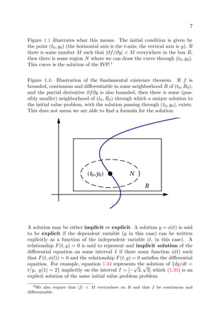 7
Figure 1.1 illustrates what this means. The initial condition is given by
the point (t0, y0) (the horizontal axis is the t-axis; the vertical axis is y). If
there is some number M such that |∂f/∂y| < M everywhere in the box R,
then there is some region N where we can draw the curve through (t0, y0).
This curve is the solution of the IVP.3
Figure 1.1: Illustration of the fundamental existence theorem. If f is
bounded, continuous and diﬀerentiable in some neighborhood R of (t0, R0),
and the partial derivative ∂f∂y is also bounded, then there is some (pos-
sibly smaller) neighborhood of (t0, R0) through which a unique solution to
the initial value problem, with the solution passing through (t0, y0), exists.
This does not mean we are able to ﬁnd a formula for the solution.
A solution may be either implicit or explicit. A solution y = φ(t) is said
to be explicit if the dependent variable (y in this case) can be written
explicitly as a function of the independent variable (t, in this case). A
relationship F(t, y) = 0 is said to represent and implicit solution of the
diﬀerential equation on some interval I if there some function φ(t) such
that F(t, φ(t)) = 0 and the relationship F(t, y) = 0 satisﬁes the diﬀerential
equation. For example, equation 1.34 represents the solution of {dy/dt =
t/y, y(1) = 2} implicitly on the interval I = [−
√
3,
√
3] which (1.35) is an
explicit solution of the same initial value problem problem.
3We also require that |f| < M everywhere on R and that f be continuous and
diﬀerentiable.
 