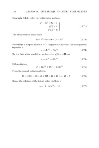 142 LESSON 16. LINEAR EQS. W/ CONST. COEFFICENTS
Example 16.5. Solve the initial value problem
y − 6y + 9y = 0
y(0) = 4
y (0) = 17



(16.71)
The characteristic equation is
0 = r2
− 6r + 9 = (r − 3)2
(16.72)
Since there is a repeated root r = 3, the general solution of the homogeneous
equation is
y = Ae3t
+ Bte3t
(16.73)
By the ﬁrst initial condition, we have 4 = y(0) = A.Hence
y = 4e3t
+ Bte3t
(16.74)
Diﬀerentiating,
y = 12e3t
+ Beet
+ 3Bte3t
(16.75)
From the second initial condition,
17 = y (0) = 12 + B + 3B = 12 + B =⇒ B = 5 (16.76)
Hence the solution of the initial value problem is
y = (4 + 5t)e3t
. (16.77)
 