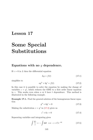 Lesson 17
Some Special
Substitutions
Equations with no y dependence.
If c = 0 in L then the diﬀerential equation
Ly = f(t) (17.1)
simpliﬁes to
ay + by = f(t) (17.2)
In this case it is possible to solve the equation by making the change of
variables z = y , which reduces the ODE to a ﬁrst order linear equation
in z. This works even when a or b have t dependence. This method is
illustrated in the following example.
Example 17.1. Find the general solution of the homogeneous linear equa-
tion
y + 6y = 0 (17.3)
Making the substitution z = y in (17.3) gives us
z + 6z = 0 (17.4)
Separating variables and integrating gives
dz
z
= − 6dt =⇒ z = Ce−6t
(17.5)
143
 