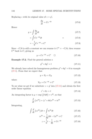 144 LESSON 17. SOME SPECIAL SUBSTITUTIONS
Replacing z with its original value of z = y ,
dy
dt
= Ce−6t
(17.6)
Hence
y =
dy
dt
dt (17.7)
= Ce−6t
dt = (17.8)
= −
1
6
Ce−6t
+ C (17.9)
Since −C/6 is still a constant we can rename it C = −C/6, then rename
C back to C, giving us
y = Ce−6t
+ C (17.10)
Example 17.2. Find the general solution o
y + 6y = t (17.11)
We already have solved the homogeneous problem y + 6y = 0 in example
(17.1). From that we expect that
y = YP + YH (17.12)
where
YH = Ce−6t
+ C (17.13)
To see what we get if we substitute z = y into (17.11) and obtain the ﬁrst
order linear equation
z + 6z = t (17.14)
An integrating factor is µ = exp 6dt = e6t
, so that
d
dt
ze6t
= (z + 6t) e6t
= te6t
(17.15)
Integrating,
d
dt
ze6t
dt = te6t
dt (17.16)
ze6t
=
1
36
(6t − 1)e6t
+ C (17.17)
z =
1
6
t −
1
36
+ Ce−6t
(17.18)
 