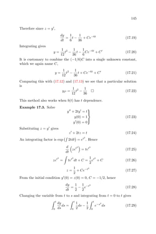 145
Therefore since z = y ,
dy
dt
=
1
6
t −
1
36
+ Ce−6t
(17.19)
Integrating gives
y =
1
12
t2
−
1
36
t −
1
6
Ce−6t
+ C (17.20)
It is customary to combine the (−1/6)C into a single unknown constant,
which we again name C,
y =
1
12
t2
−
1
36
t + Ce−6t
+ C (17.21)
Comparing this with (17.12) and (17.13) we see that a particular solution
is
yP =
1
12
t2
−
1
36
(17.22)
This method also works when b(t) has t dependence.
Example 17.3. Solve
y + 2ty = t
y(0) = 1
y (0) = 0



(17.23)
Substituting z = y gives
z + 2tz = t (17.24)
An integrating factor is exp 2tdt = et2
. Hence
d
dt
zet2
= tet2
(17.25)
zet2
= tet2
dt + C =
1
2
et2
+ C (17.26)
z =
1
2
+ Ce−t2
(17.27)
From the initial condition y (0) = z(0) = 0, C = −1/2, hence
dy
dt
=
1
2
−
1
2
e−t2
(17.28)
Changing the variable from t to s and integrating from t = 0 to t gives
t
0
dy
ds
ds =
t
0
1
2
ds −
1
2
t
0
e−s2
ds (17.29)
 