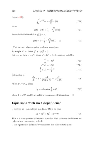 146 LESSON 17. SOME SPECIAL SUBSTITUTIONS
From (4.91),
t
0
e−s2
ds =
√
π
2
erf(t) (17.30)
hence
y(t) − y(0) =
t
2
−
√
π
4
erf(t) (17.31)
From the initial condition y(0) = 1,
y(t) = 1 +
t
2
−
√
π
4
erf(t) (17.32)
] This method also works for nonlinear equations.
Example 17.4. Solve y + t(y )2
= 0
Let z = y , then z = y , hence z + tz2
= 0. Separating variables,
dz
dt
= −tz2
(17.33)
z−2
dz = −tdt (17.34)
1
z
+ C1 = −
1
2
t2
(17.35)
Solving for z,
dy
dt
= z =
−1
t2/2 + C1
=
−2
t2 + C2
(17.36)
where C2 = 2C1 hence
y = −2 arctan
t
k
+ C (17.37)
where k =
√
C2 and C are arbitrary constants of integration.
Equations with no t dependence
If there is no t-dependence in a linear ODE we have
Ly = ay + by + cy = 0 (17.38)
This is a homogeneous diﬀerential equation with constant coeﬃcients and
reduces to a case already solved.
If the equation is nonlinear we can make the same substitution
 