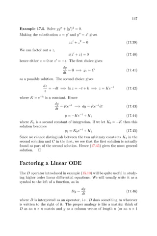 147
Example 17.5. Solve yy + (y )2
= 0.
Making the substitution z = y and y = z gives
zz + z2
= 0 (17.39)
We can factor out a z,
z(z + z) = 0 (17.40)
hence either z = 0 or z = −z. The ﬁrst choice gives
dy
dt
= 0 =⇒ y1 = C (17.41)
as a possible solution. The second choice gives
dz
z
= −dt =⇒ ln z = −t + k =⇒ z = Ke−t
(17.42)
where K = e−k
is a constant. Hence
dy
dt
= Ke−t
=⇒ dy = Ke−t
dt (17.43)
y = −Ke−t
+ K1 (17.44)
where K1 is a second constant of integration. If we let K0 = −K then this
solution becomes
y2 = K0e−t
+ K1 (17.45)
Since we cannot distinguish between the two arbitrary constants K1 in the
second solution and C in the ﬁrst, we see that the ﬁrst solution is actually
found as part of the second solution. Hence (17.45) gives the most general
solution.
Factoring a Linear ODE
The D operator introduced in example (15.10) will be quite useful in study-
ing higher order linear diﬀerential equations. We will usually write it as a
symbol to the left of a function, as in
Dy =
dy
dt
(17.46)
where D is interpreted as an operator, i.e., D does something to whatever
is written to the right of it. The proper analogy is like a matrix: think of
D as an n × n matrix and y as a column vector of length n (or an n × 1
 