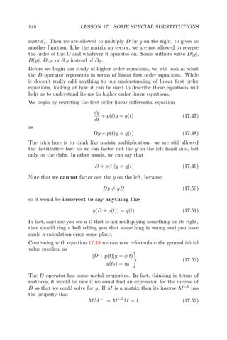 148 LESSON 17. SOME SPECIAL SUBSTITUTIONS
matrix). Then we are allowed to multiply D by y on the right, to gives us
another function. Like the matrix an vector, we are not allowed to reverse
the order of the D and whatever it operates on. Some authors write D[y],
D(y), Dty, or ∂ty instead of Dy.
Before we begin our study of higher order equations, we will look at what
the D operator represents in terms of linear ﬁrst order equations. While
it doesn’t really add anything to our understanding of linear ﬁrst order
equations, looking at how it can be used to describe these equations will
help us to understand its use in higher order linear equations.
We begin by rewriting the ﬁrst order linear diﬀerential equation
dy
dt
+ p(t)y = q(t) (17.47)
as
Dy + p(t)y = q(t) (17.48)
The trick here is to think like matrix multiplication: we are still allowed
the distributive law, so we can factor out the y on the left hand side, but
only on the right. In other words, we can say that
[D + p(t)]y = q(t) (17.49)
Note that we cannot factor out the y on the left, because
Dy = yD (17.50)
so it would be incorrect to say anything like
y(D + p(t)) = q(t) (17.51)
In fact, anytime you see a D that is not multiplying something on its right,
that should ring a bell telling you that something is wrong and you have
made a calculation error some place.
Continuing with equation 17.49 we can now reformulate the general initial
value problem as
[D + p(t)]y = q(t)
y(t0) = y0
(17.52)
The D operator has some useful properites. In fact, thinking in terms of
matrices, it would be nice if we could ﬁnd an expression for the inverse of
D so that we could solve for y. If M is a matrix then its inverse M−1
has
the property that
MM−1
= M−1
M = I (17.53)
 