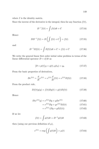 149
where I is the identity matrix.
Since the inverse of the derivative is the integral, then for any function f(t),
D−1
f(t) = f(t)dt + C (17.54)
Hence
DD−1
f(t) = D f(t) + C = f(t) (17.55)
and
D−1
Df(t) = Df(t)dt + C = f(t) + C (17.56)
We write the general linear ﬁrst order initial value problem in terms of the
linear diﬀerential operator D = d/dt as
[D + p(t)] y = q(t), y(t0) = y0 (17.57)
From the basic properties of derivatives,
Def(t)
=
d
dt
ef(t)
= ef(t) d
dt
f(t) = ef(t)
Df(t) (17.58)
From the product rule,
Df(t)g(g) = f(t)Dg(t) + g(t)Df(t) (17.59)
Hence
D(ef(t)
y) = ef(t)
Dy + yDef(t)
(17.60)
= ef(t)
Dy + yef(t)
Df(t) (17.61)
= ef(t)
(Dy + yDf(t)) (17.62)
If we let
f(t) = p(t)dt = D−1
p(t)dt (17.63)
then (using our previous deﬁnition of µ),
ef(t)
= exp p(t)dt = µ(t) (17.64)
 