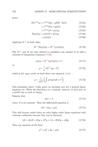 150 LESSON 17. SOME SPECIAL SUBSTITUTIONS
hence
D(ef(t)
y) = ef(t)
(Dy + yDD−1
p(t)) (17.65)
= ef(t)
(Dy + yp(t)) (17.66)
= ef(t)
(D + p(t))y (17.67)
D(µ(t)y) = µ(t)(D + p(t))y (17.68)
= µ(t)q(t) (17.69)
Applying D−1
to both sides,
D−1
D(µ(t)y) = D−1
(µ(t)q(t)) (17.70)
The D−1
and D are only allowed to annihilate one another if we add a
constant of integration (equation 17.56)
µ(t)y = D−1
(µ(t)q(t)) + C (17.71)
or
y =
1
µ
D−1
µq + C (17.72)
which is the same result we had before (see equation 4.18):
y =
1
µ(t)
µ(t)q(t)dt + C (17.73)
This formalism hasn’t really given us anything new for a general linear
equation yet. When the function p is a constant, however, it does give us
a useful way to look at things.
Suppose that
p(t) = A (17.74)
where A is an constant. Then the diﬀerential equation is
(D + A)y = q(t) (17.75)
This will become useful when we solve higher order linear equations with
constant coeﬃcients because they can be factored:
(D + A)(D + B)y = D2
y + (A + B)Dy + ABy (17.76)
Thus any equation of the form
y + ay + by = q(t) (17.77)
 