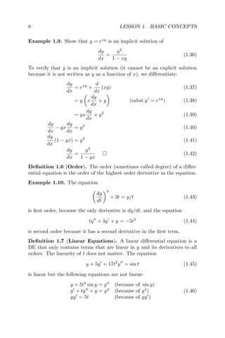 8 LESSON 1. BASIC CONCEPTS
Example 1.9. Show that y = exy
is an implicit solution of
dy
dx
=
y2
1 − xy
(1.36)
To verify that y is an implicit solution (it cannot be an explicit solution
because it is not written as y as a function of x), we diﬀerentiate:
dy
dx
= exy
×
d
dx
(xy) (1.37)
= y x
dy
dx
+ y (subst.y = exy
) (1.38)
= yx
dy
dx
+ y2
(1.39)
dy
dx
− yx
dy
dx
= y2
(1.40)
dy
dx
(1 − yx) = y2
(1.41)
dy
dx
=
y2
1 − yx
(1.42)
Deﬁnition 1.6 (Order). The order (sometimes called degree) of a diﬀer-
ential equation is the order of the highest order derivative in the equation.
Example 1.10. The equation
dy
dt
3
+ 3t = y/t (1.43)
is ﬁrst order, because the only derivative is dy/dt, and the equation
ty + 4y + y = −5t2
(1.44)
is second order because it has a second derivative in the ﬁrst term.
Deﬁnition 1.7 (Linear Equations). A linear diﬀerential equation is a
DE that only contains terms that are linear in y and its derivatives to all
orders. The linearity of t does not matter. The equation
y + 5y + 17t2
y = sin t (1.45)
is linear but the following equations are not linear:
y + 5t2
sin y = y (because of sin y)
y + ty + y = y2
(because of y2
)
yy = 5t (because of yy )
(1.46)
 
