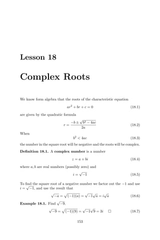 Lesson 18
Complex Roots
We know form algebra that the roots of the characteristic equation
ar2
+ br + c = 0 (18.1)
are given by the quadratic formula
r =
−b ±
√
b2 − 4ac
2a
(18.2)
When
b2
< 4ac (18.3)
the number in the square root will be negative and the roots will be complex.
Deﬁnition 18.1. A complex number is a number
z = a + bi (18.4)
where a, b are real numbers (possibly zero) and
i =
√
−1 (18.5)
To ﬁnd the square root of a negative number we factor out the −1 and use
i =
√
−1, and use the result that
√
−a = (−1)(a) =
√
−1
√
a = i
√
a (18.6)
Example 18.1. Find
√
−9.
√
−9 = (−1)(9) =
√
−1
√
9 = 3i (18.7)
153
 